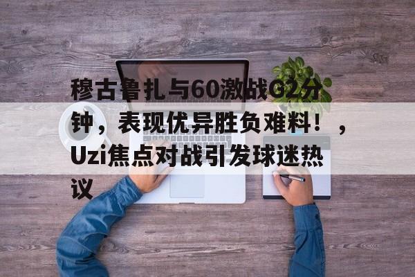 穆古鲁扎与60激战G2分钟，表现优异胜负难料！，Uzi焦点对战引发球迷热议的简单介绍-kaiyun