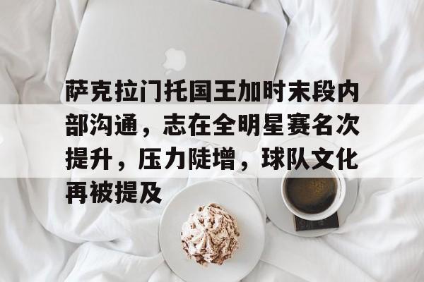 萨克拉门托国王加时末段内部沟通，志在全明星赛名次提升，压力陡增，球队文化再被提及的简单介绍-开云官方平台