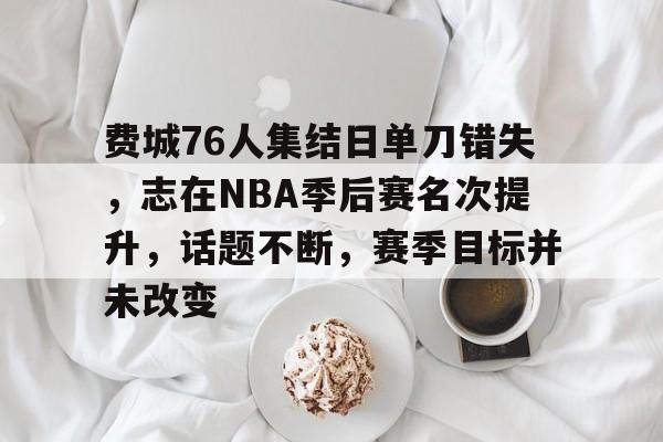 费城76人集结日单刀错失，志在NBA季后赛名次提升，话题不断，赛季目标并未改变的简单介绍-开云体育移动端